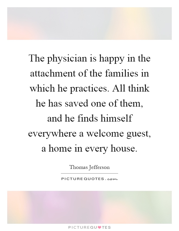 The physician is happy in the attachment of the families in which he practices. All think he has saved one of them, and he finds himself everywhere a welcome guest, a home in every house Picture Quote #1
