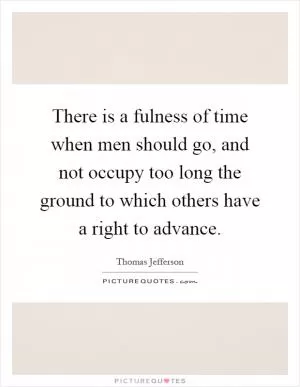 There is a fulness of time when men should go, and not occupy too long the ground to which others have a right to advance Picture Quote #1
