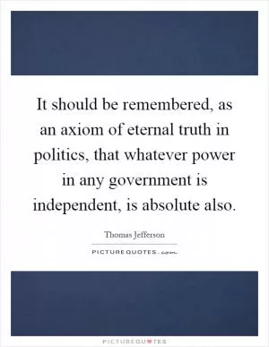 It should be remembered, as an axiom of eternal truth in politics, that whatever power in any government is independent, is absolute also Picture Quote #1