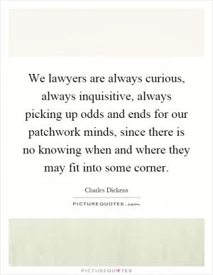 We lawyers are always curious, always inquisitive, always picking up odds and ends for our patchwork minds, since there is no knowing when and where they may fit into some corner Picture Quote #1