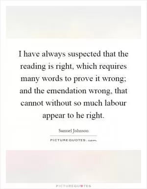 I have always suspected that the reading is right, which requires many words to prove it wrong; and the emendation wrong, that cannot without so much labour appear to he right Picture Quote #1