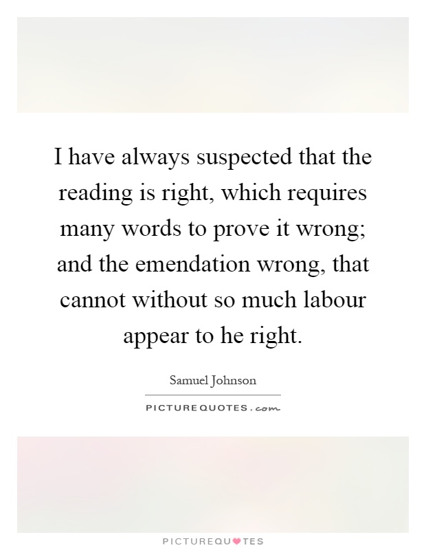 I have always suspected that the reading is right, which requires many words to prove it wrong; and the emendation wrong, that cannot without so much labour appear to he right Picture Quote #1
