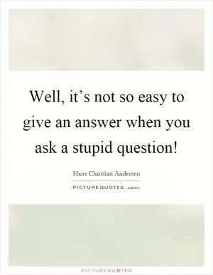 Well, it’s not so easy to give an answer when you ask a stupid question! Picture Quote #1