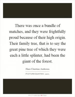 There was once a bundle of matches, and they were frightfully proud because of their high origin. Their family tree, that is to say the great pine tree of which they were each a little splinter, had been the giant of the forest Picture Quote #1