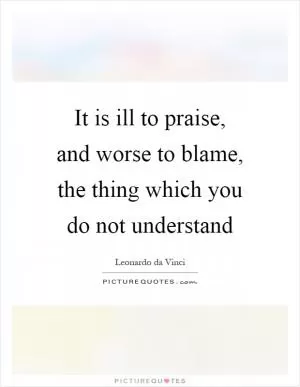 It is ill to praise, and worse to blame, the thing which you do not understand Picture Quote #1
