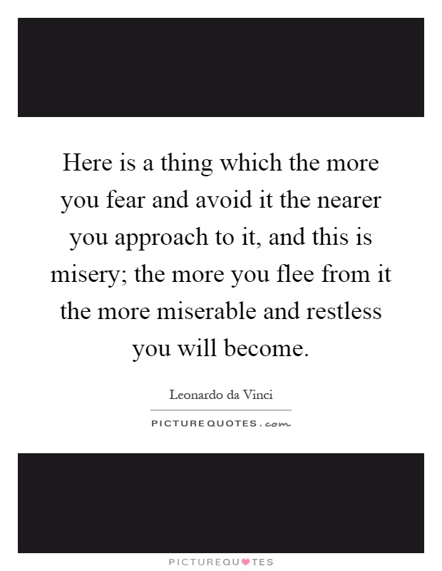 Here is a thing which the more you fear and avoid it the nearer you approach to it, and this is misery; the more you flee from it the more miserable and restless you will become Picture Quote #1