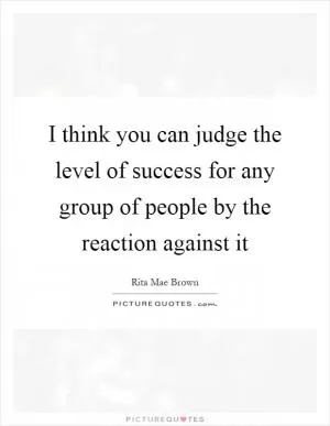 I think you can judge the level of success for any group of people by the reaction against it Picture Quote #1
