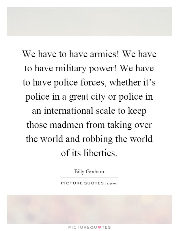 We have to have armies! We have to have military power! We have to have police forces, whether it's police in a great city or police in an international scale to keep those madmen from taking over the world and robbing the world of its liberties Picture Quote #1