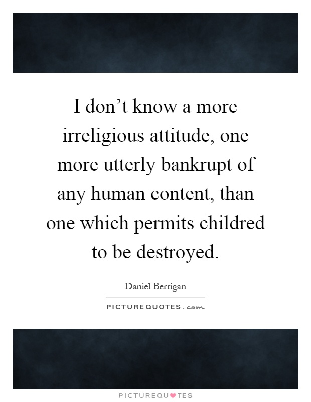 I don't know a more irreligious attitude, one more utterly bankrupt of any human content, than one which permits childred to be destroyed Picture Quote #1