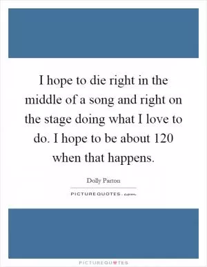 I hope to die right in the middle of a song and right on the stage doing what I love to do. I hope to be about 120 when that happens Picture Quote #1
