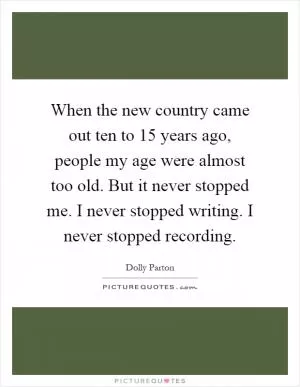 When the new country came out ten to 15 years ago, people my age were almost too old. But it never stopped me. I never stopped writing. I never stopped recording Picture Quote #1
