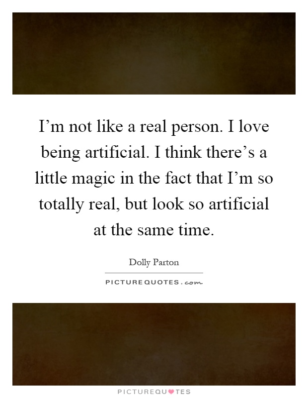 I'm not like a real person. I love being artificial. I think there's a little magic in the fact that I'm so totally real, but look so artificial at the same time Picture Quote #1