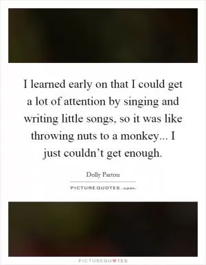 I learned early on that I could get a lot of attention by singing and writing little songs, so it was like throwing nuts to a monkey... I just couldn’t get enough Picture Quote #1