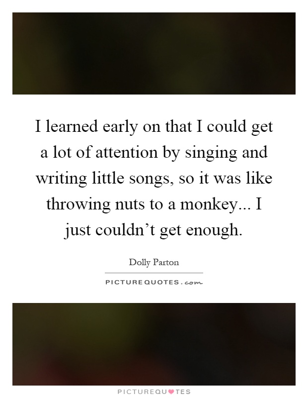 I learned early on that I could get a lot of attention by singing and writing little songs, so it was like throwing nuts to a monkey... I just couldn't get enough Picture Quote #1