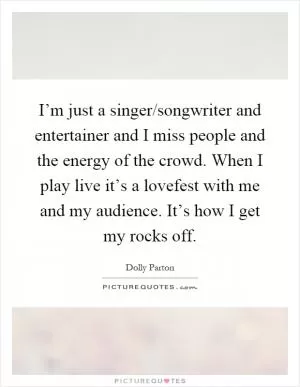 I’m just a singer/songwriter and entertainer and I miss people and the energy of the crowd. When I play live it’s a lovefest with me and my audience. It’s how I get my rocks off Picture Quote #1