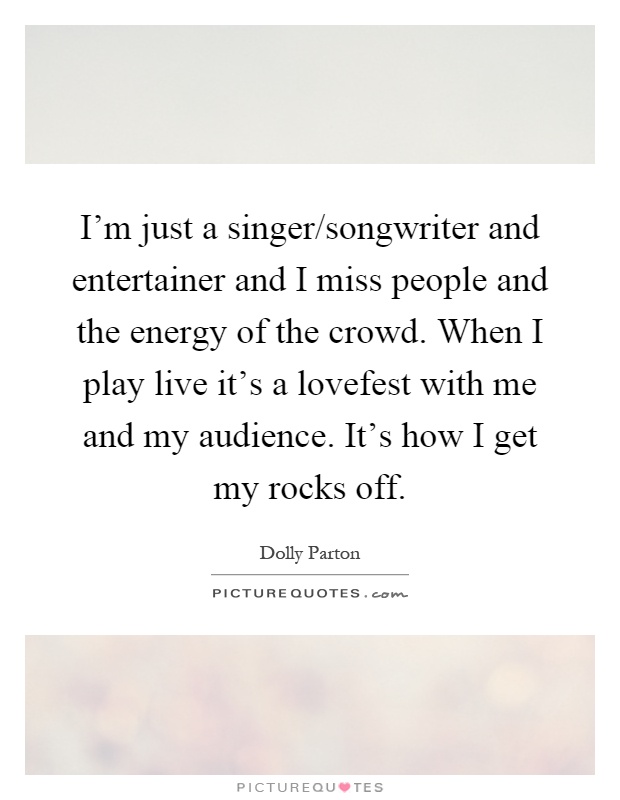 I'm just a singer/songwriter and entertainer and I miss people and the energy of the crowd. When I play live it's a lovefest with me and my audience. It's how I get my rocks off Picture Quote #1