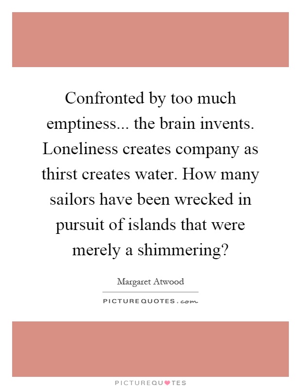 Confronted by too much emptiness... the brain invents. Loneliness creates company as thirst creates water. How many sailors have been wrecked in pursuit of islands that were merely a shimmering? Picture Quote #1