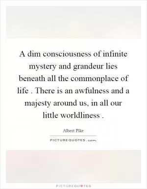 A dim consciousness of infinite mystery and grandeur lies beneath all the commonplace of life. There is an awfulness and a majesty around us, in all our little worldliness Picture Quote #1