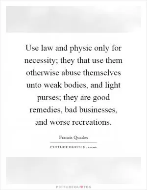 Use law and physic only for necessity; they that use them otherwise abuse themselves unto weak bodies, and light purses; they are good remedies, bad businesses, and worse recreations Picture Quote #1
