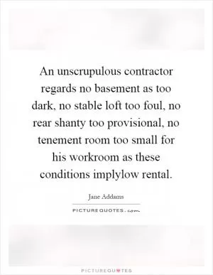 An unscrupulous contractor regards no basement as too dark, no stable loft too foul, no rear shanty too provisional, no tenement room too small for his workroom as these conditions implylow rental Picture Quote #1