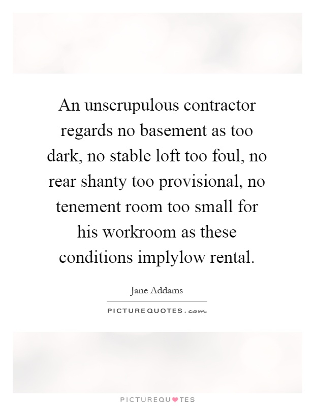 An unscrupulous contractor regards no basement as too dark, no stable loft too foul, no rear shanty too provisional, no tenement room too small for his workroom as these conditions implylow rental Picture Quote #1
