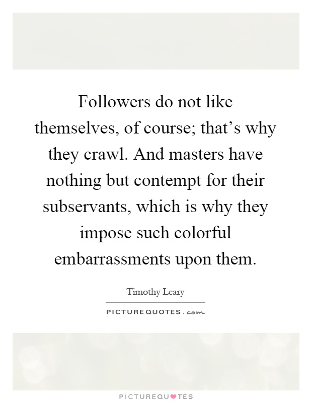 Followers do not like themselves, of course; that's why they crawl. And masters have nothing but contempt for their subservants, which is why they impose such colorful embarrassments upon them Picture Quote #1
