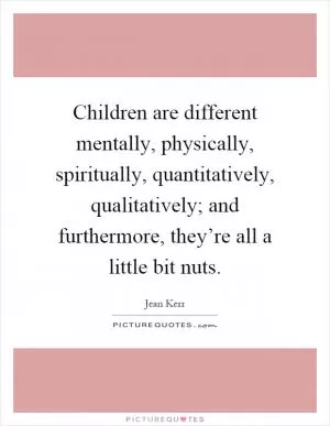 Children are different mentally, physically, spiritually, quantitatively, qualitatively; and furthermore, they’re all a little bit nuts Picture Quote #1