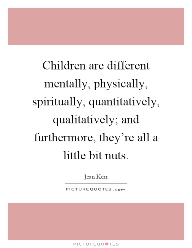 Children are different mentally, physically, spiritually, quantitatively, qualitatively; and furthermore, they're all a little bit nuts Picture Quote #1