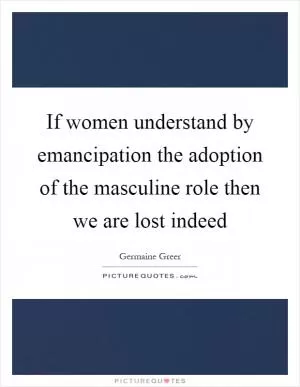 If women understand by emancipation the adoption of the masculine role then we are lost indeed Picture Quote #1
