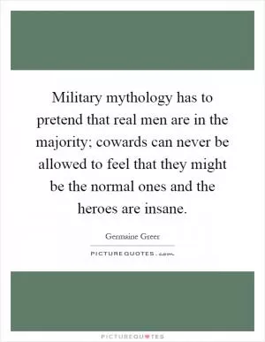 Military mythology has to pretend that real men are in the majority; cowards can never be allowed to feel that they might be the normal ones and the heroes are insane Picture Quote #1