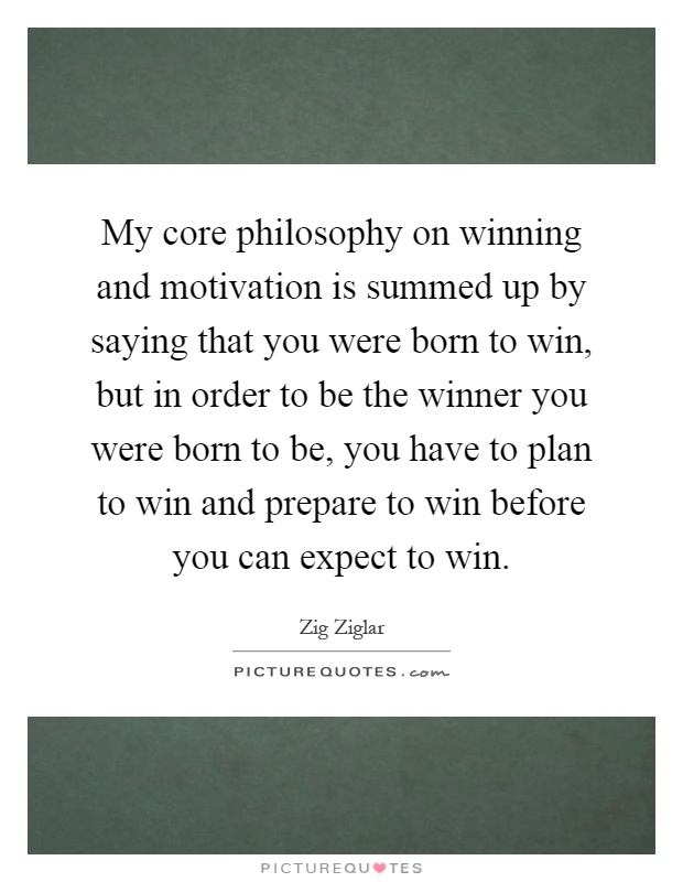 My core philosophy on winning and motivation is summed up by saying that you were born to win, but in order to be the winner you were born to be, you have to plan to win and prepare to win before you can expect to win Picture Quote #1