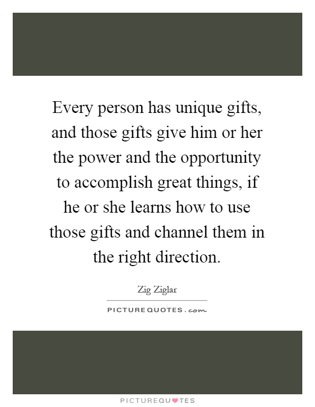 Every person has unique gifts, and those gifts give him or her the power and the opportunity to accomplish great things, if he or she learns how to use those gifts and channel them in the right direction Picture Quote #1