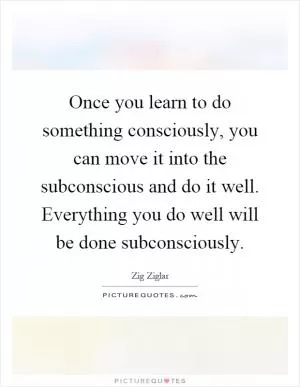 Once you learn to do something consciously, you can move it into the subconscious and do it well. Everything you do well will be done subconsciously Picture Quote #1