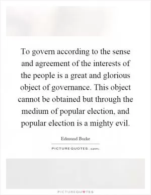 To govern according to the sense and agreement of the interests of the people is a great and glorious object of governance. This object cannot be obtained but through the medium of popular election, and popular election is a mighty evil Picture Quote #1