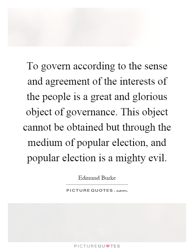 To govern according to the sense and agreement of the interests of the people is a great and glorious object of governance. This object cannot be obtained but through the medium of popular election, and popular election is a mighty evil Picture Quote #1
