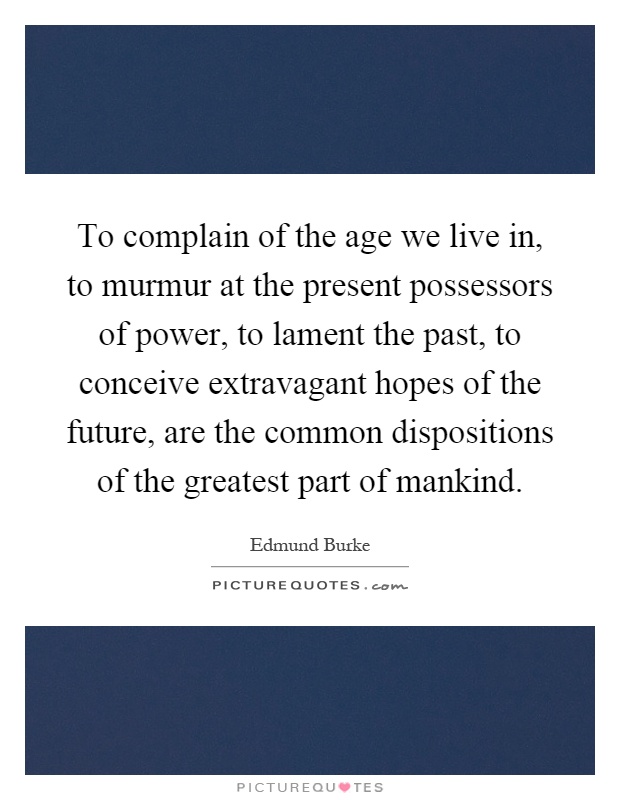 To complain of the age we live in, to murmur at the present possessors of power, to lament the past, to conceive extravagant hopes of the future, are the common dispositions of the greatest part of mankind Picture Quote #1