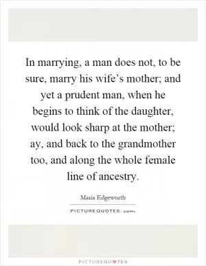 In marrying, a man does not, to be sure, marry his wife’s mother; and yet a prudent man, when he begins to think of the daughter, would look sharp at the mother; ay, and back to the grandmother too, and along the whole female line of ancestry Picture Quote #1
