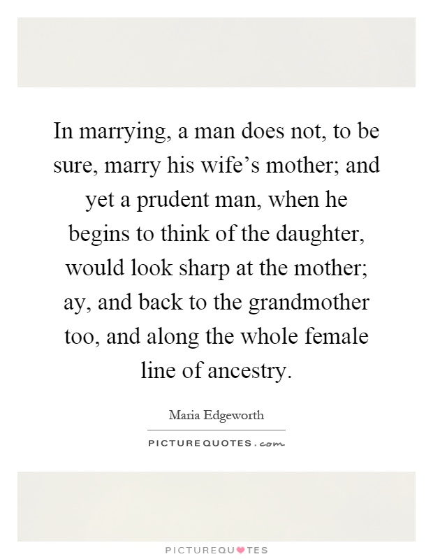 In marrying, a man does not, to be sure, marry his wife's mother; and yet a prudent man, when he begins to think of the daughter, would look sharp at the mother; ay, and back to the grandmother too, and along the whole female line of ancestry Picture Quote #1