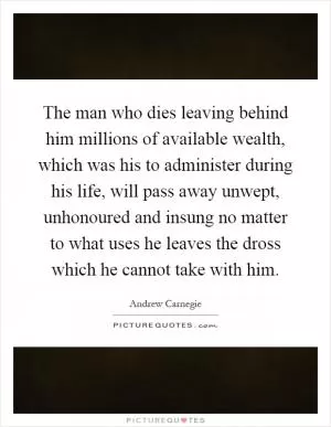 The man who dies leaving behind him millions of available wealth, which was his to administer during his life, will pass away unwept, unhonoured and insung no matter to what uses he leaves the dross which he cannot take with him Picture Quote #1