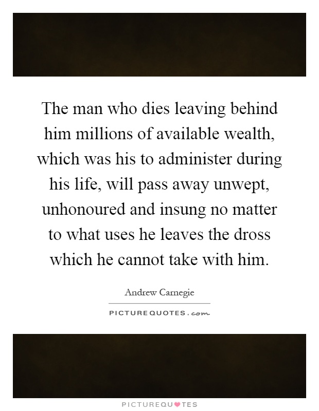 The man who dies leaving behind him millions of available wealth, which was his to administer during his life, will pass away unwept, unhonoured and insung no matter to what uses he leaves the dross which he cannot take with him Picture Quote #1