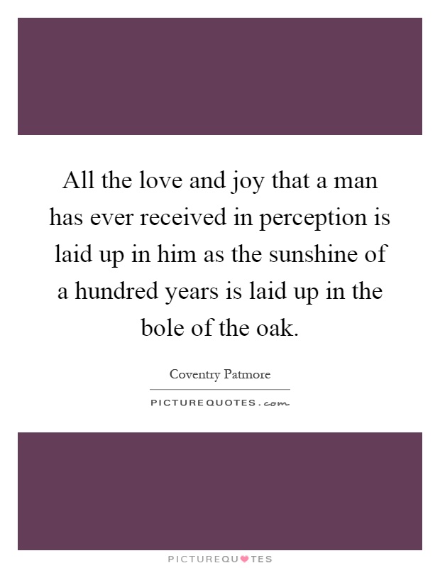 All the love and joy that a man has ever received in perception is laid up in him as the sunshine of a hundred years is laid up in the bole of the oak Picture Quote #1