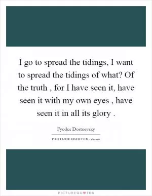 I go to spread the tidings, I want to spread the tidings of what? Of the truth, for I have seen it, have seen it with my own eyes, have seen it in all its glory Picture Quote #1