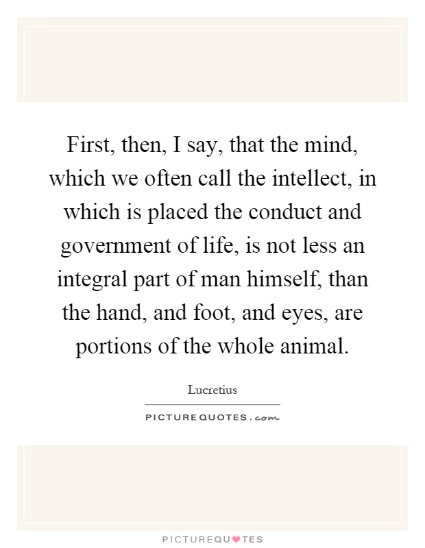 First, then, I say, that the mind, which we often call the intellect, in which is placed the conduct and government of life, is not less an integral part of man himself, than the hand, and foot, and eyes, are portions of the whole animal Picture Quote #1