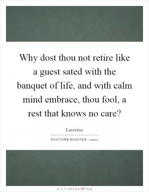 Why dost thou not retire like a guest sated with the banquet of life, and with calm mind embrace, thou fool, a rest that knows no care? Picture Quote #1