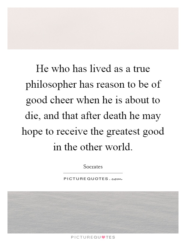 He who has lived as a true philosopher has reason to be of good cheer when he is about to die, and that after death he may hope to receive the greatest good in the other world Picture Quote #1
