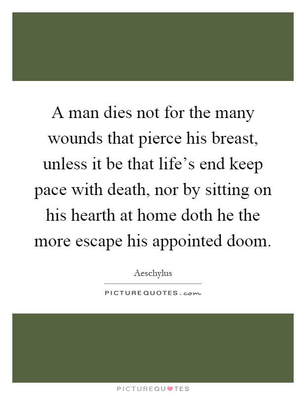 A man dies not for the many wounds that pierce his breast, unless it be that life's end keep pace with death, nor by sitting on his hearth at home doth he the more escape his appointed doom Picture Quote #1