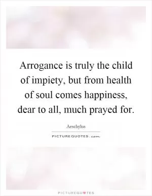 Arrogance is truly the child of impiety, but from health of soul comes happiness, dear to all, much prayed for Picture Quote #1