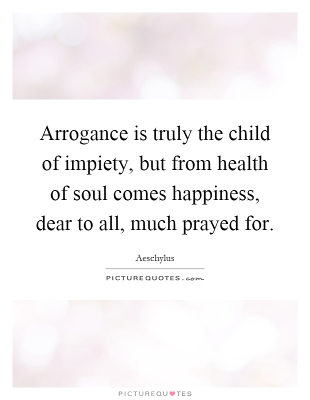 Arrogance is truly the child of impiety, but from health of soul comes happiness, dear to all, much prayed for Picture Quote #1