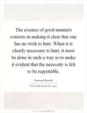 The essence of good manners consists in making it clear that one has no wish to hurt. When it is clearly necessary to hurt, it must be done in such a way as to make it evident that the necessity is felt to be regrettable Picture Quote #1
