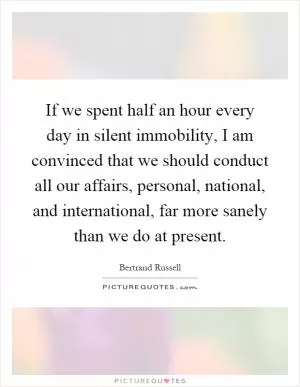 If we spent half an hour every day in silent immobility, I am convinced that we should conduct all our affairs, personal, national, and international, far more sanely than we do at present Picture Quote #1
